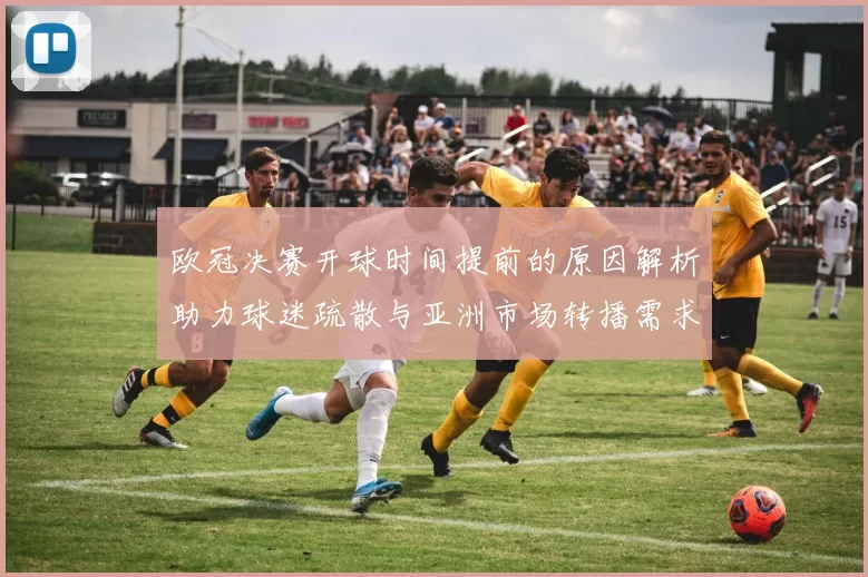 欧冠决赛开球时间提前的原因解析助力球迷疏散与亚洲市场转播需求
