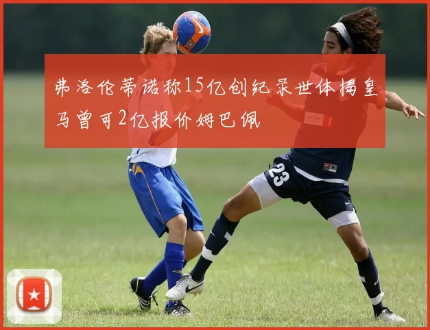 弗洛伦蒂诺称15亿创纪录世体揭皇马曾可2亿报价姆巴佩