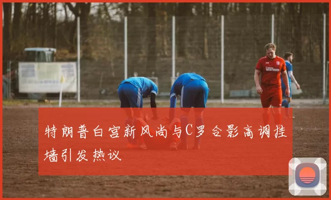 特朗普白宫新风尚与C罗合影高调挂墙引发热议
