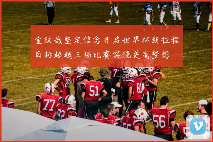 金玟哉坚定信念开启世界杯新征程目标超越三场比赛实现更高梦想
