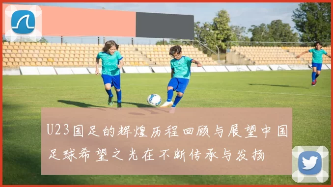 U23国足的辉煌历程回顾与展望中国足球希望之光在不断传承与发扬