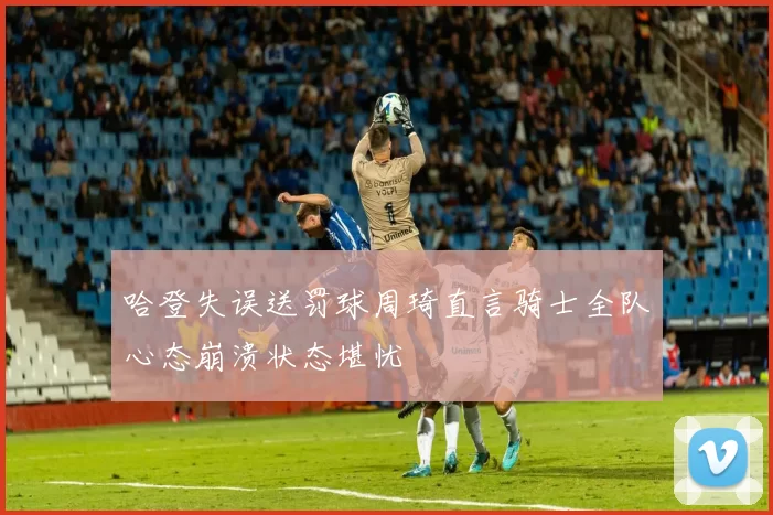 哈登失误送罚球周琦直言骑士全队心态崩溃状态堪忧
