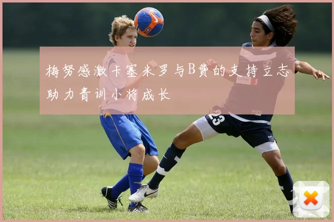 梅努感激卡塞米罗与B费的支持立志助力青训小将成长