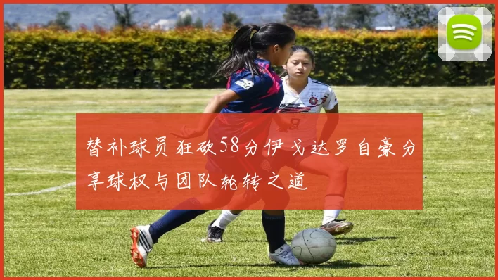 替补球员狂砍58分伊戈达罗自豪分享球权与团队轮转之道