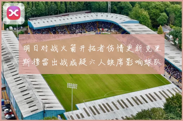 明日对战火箭开拓者伤情更新克里斯穆雷出战成疑六人缺席影响球队实力