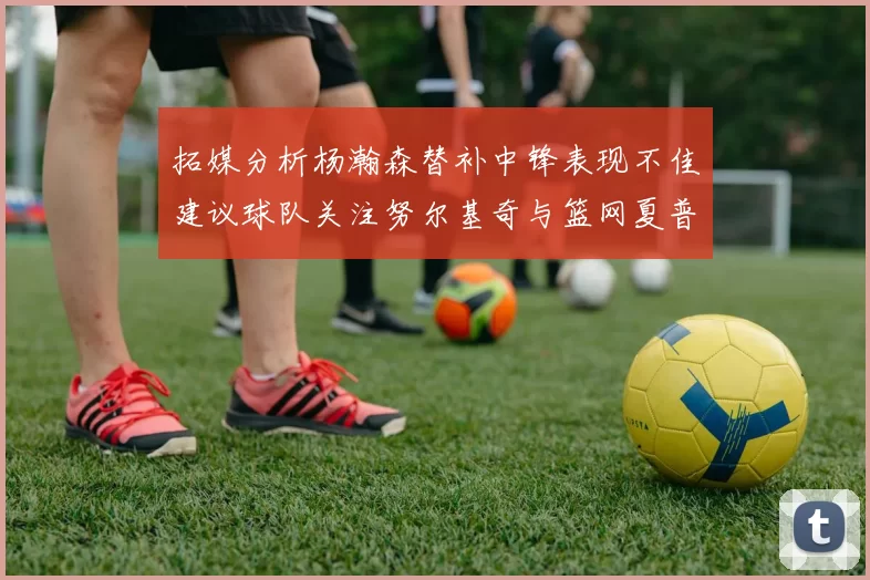拓媒分析杨瀚森替补中锋表现不佳建议球队关注努尔基奇与篮网夏普