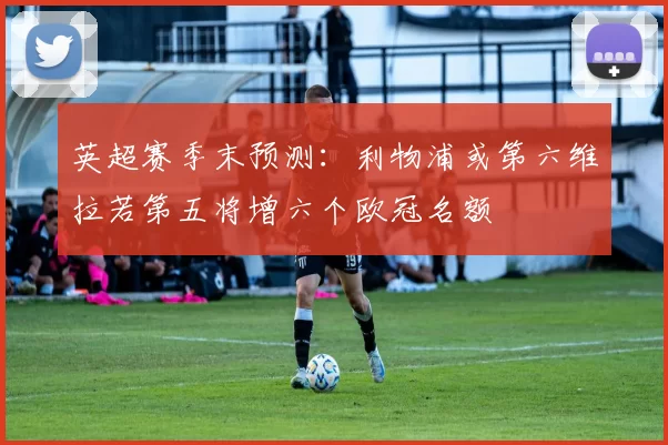 英超赛季末预测：利物浦或第六维拉若第五将增六个欧冠名额
