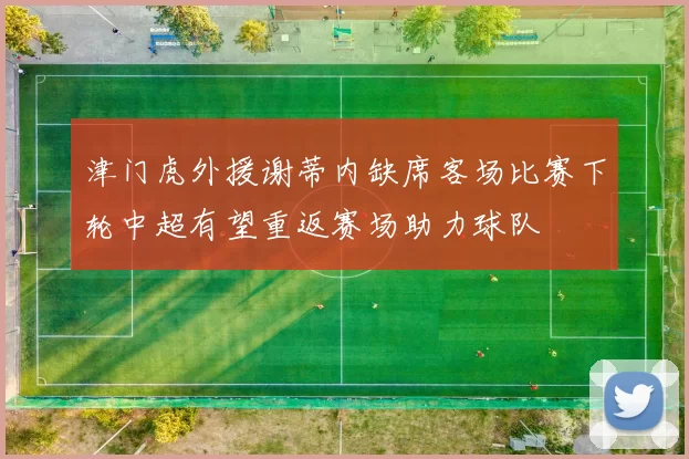 津门虎外援谢蒂内缺席客场比赛下轮中超有望重返赛场助力球队