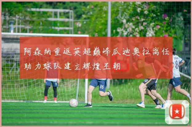 阿森纳重返英超巅峰瓜迪奥拉离任助力球队建立辉煌王朝