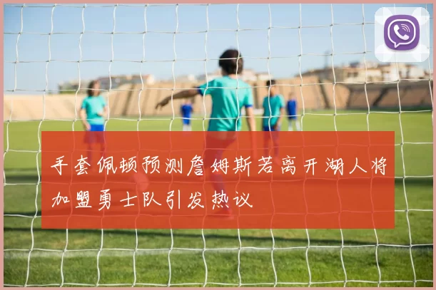 手套佩顿预测詹姆斯若离开湖人将加盟勇士队引发热议