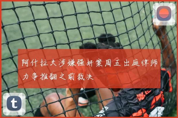 阿什拉夫涉嫌强奸案周五出庭律师力争推翻之前裁决